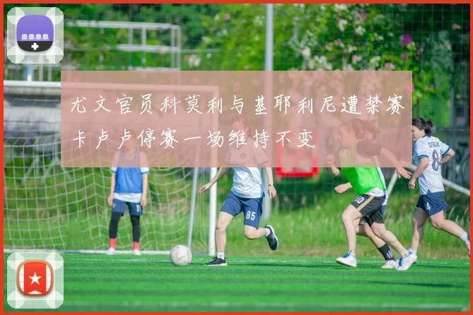 尤文官员科莫利与基耶利尼遭禁赛卡卢卢停赛一场维持不变