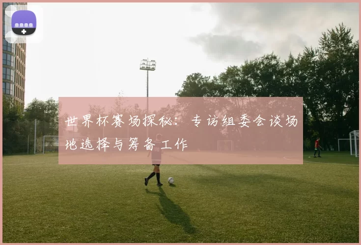 世界杯赛场探秘：专访组委会谈场地选择与筹备工作