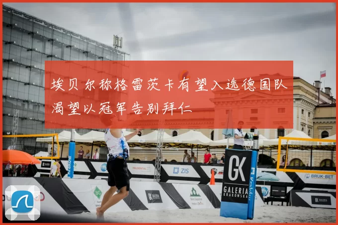 埃贝尔称格雷茨卡有望入选德国队渴望以冠军告别拜仁