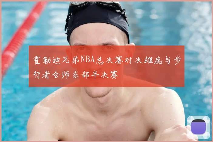 霍勒迪兄弟NBA总决赛对决雄鹿与步行者会师东部半决赛