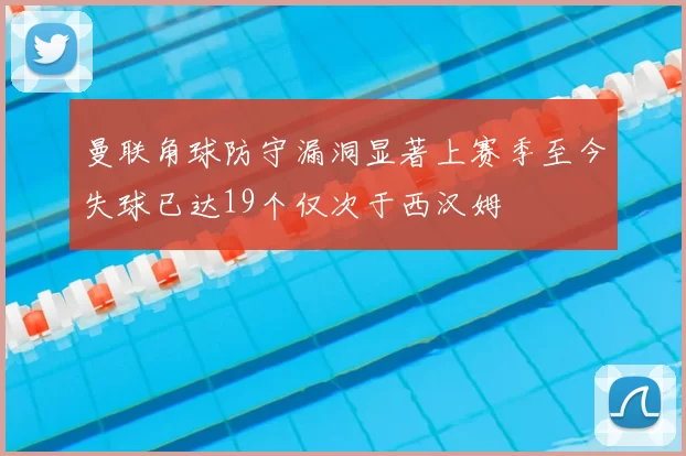 曼联角球防守漏洞显著上赛季至今失球已达19个仅次于西汉姆