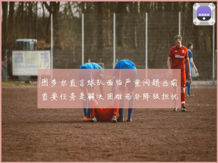 图多尔直言球队面临严重问题当前首要任务是解决困难而非降级担忧