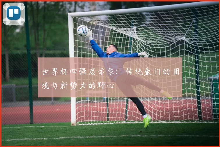世界杯四强启示录：传统豪门的困境与新势力的野心