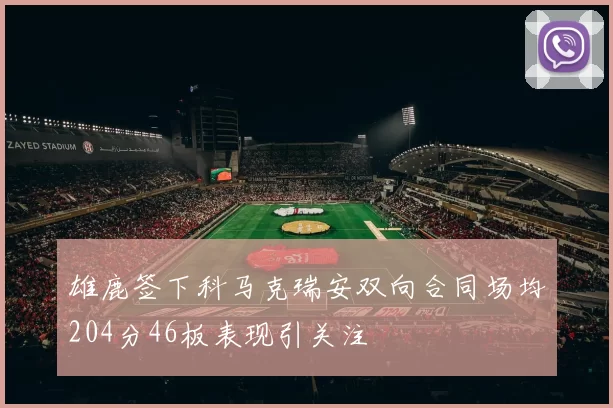 雄鹿签下科马克瑞安双向合同场均204分46板表现引关注