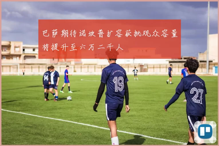 巴萨期待诺坎普扩容获批观众容量将提升至六万二千人