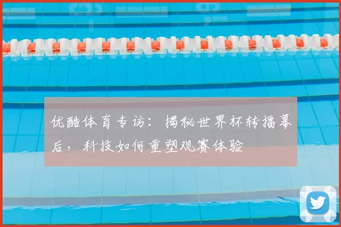 优酷体育专访：揭秘世界杯转播幕后，科技如何重塑观赛体验