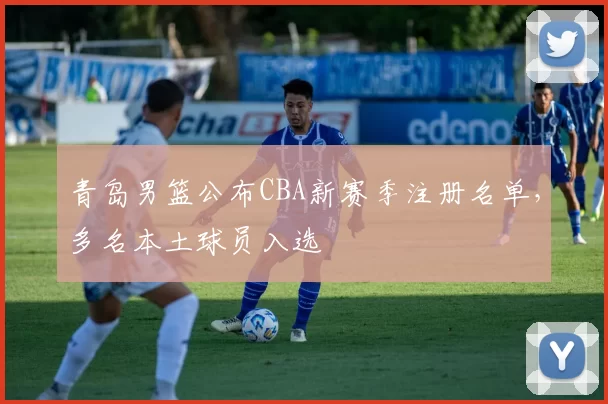 青岛男篮公布CBA新赛季注册名单,多名本土球员入选