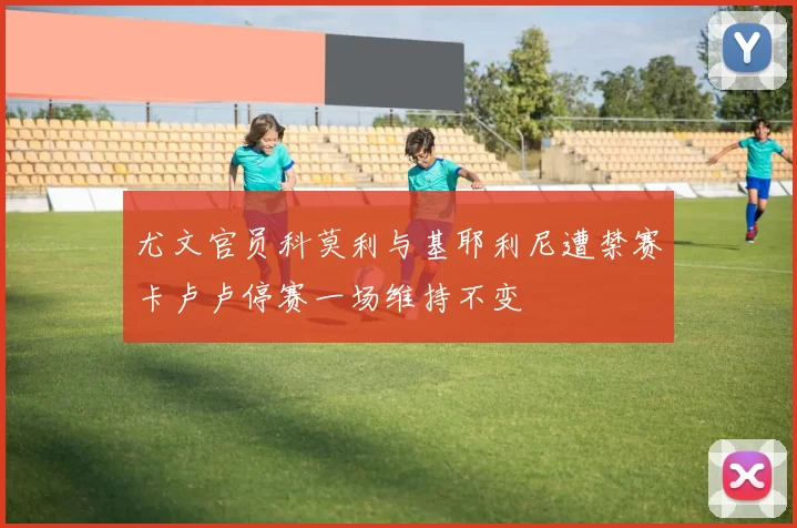 尤文官员科莫利与基耶利尼遭禁赛卡卢卢停赛一场维持不变