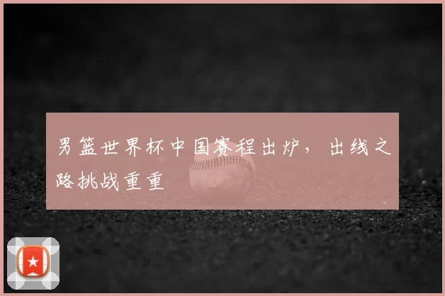 男篮世界杯中国赛程出炉,出线之路挑战重重