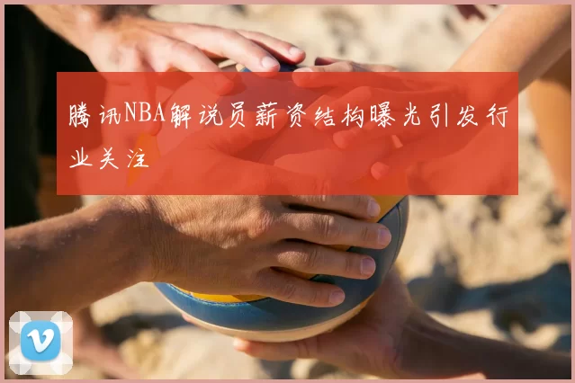 腾讯NBA解说员薪资结构曝光引发行业关注