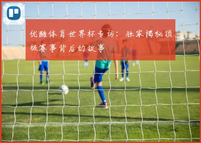 优酷体育世界杯专访：独家揭秘顶级赛事背后的故事