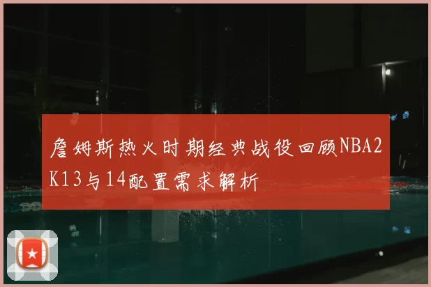 詹姆斯热火时期经典战役回顾NBA2K13与14配置需求解析